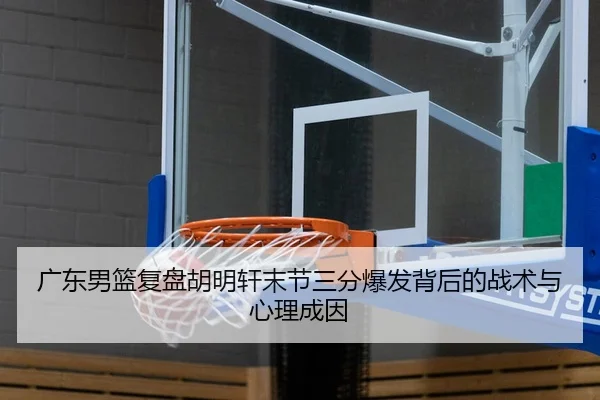 广东男篮复盘胡明轩末节三分爆发背后的战术与心理成因