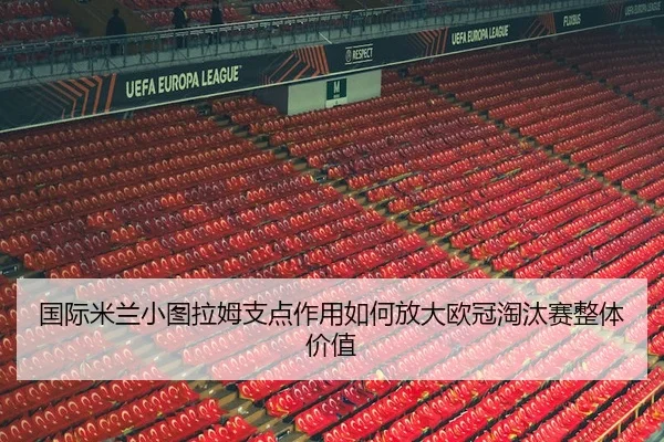 国际米兰小图拉姆支点作用如何放大欧冠淘汰赛整体价值