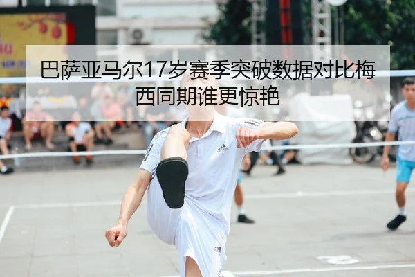 巴萨亚马尔17岁赛季突破数据对比梅西同期谁更惊艳