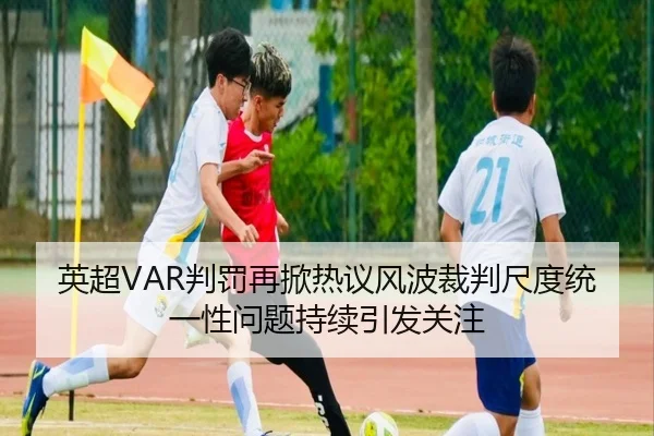 英超VAR判罚再掀热议风波裁判尺度统一性问题持续引发关注