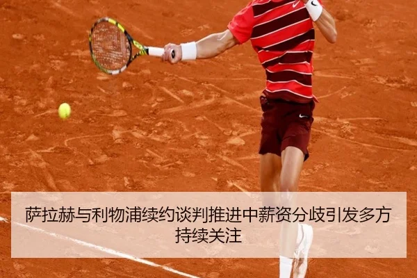 萨拉赫与利物浦续约谈判推进中薪资分歧引发多方持续关注