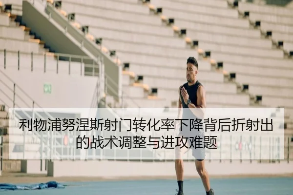 利物浦努涅斯射门转化率下降背后折射出的战术调整与进攻难题