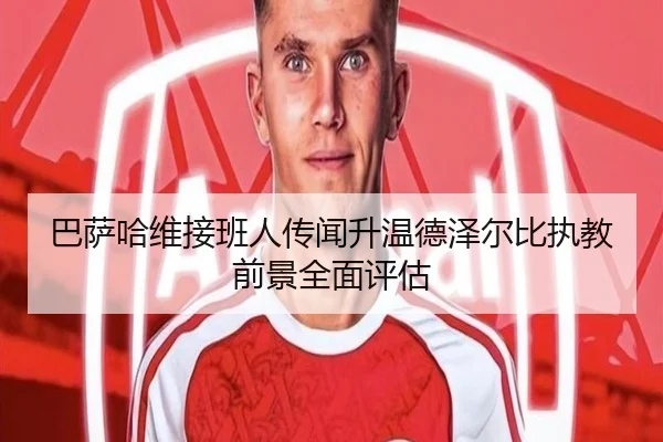 巴萨哈维接班人传闻升温德泽尔比执教前景全面评估