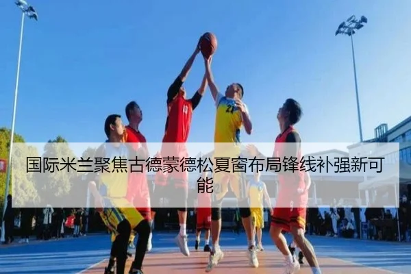 国际米兰聚焦古德蒙德松夏窗布局锋线补强新可能