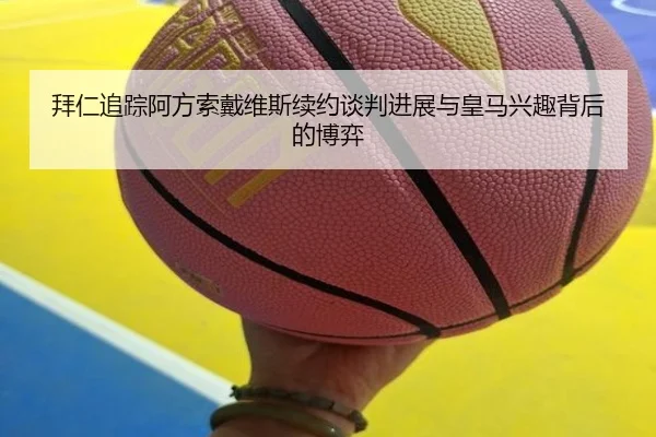 拜仁追踪阿方索戴维斯续约谈判进展与皇马兴趣背后的博弈