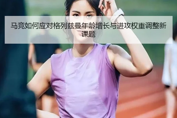 马竞如何应对格列兹曼年龄增长与进攻权重调整新课题