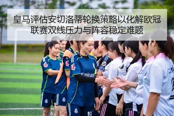 皇马评估安切洛蒂轮换策略以化解欧冠联赛双线压力与阵容稳定难题
