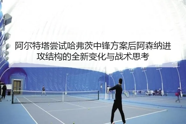 阿尔特塔尝试哈弗茨中锋方案后阿森纳进攻结构的全新变化与战术思考
