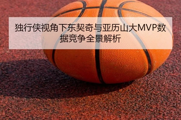 独行侠视角下东契奇与亚历山大MVP数据竞争全景解析