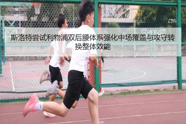 斯洛特尝试利物浦双后腰体系强化中场覆盖与攻守转换整体效能