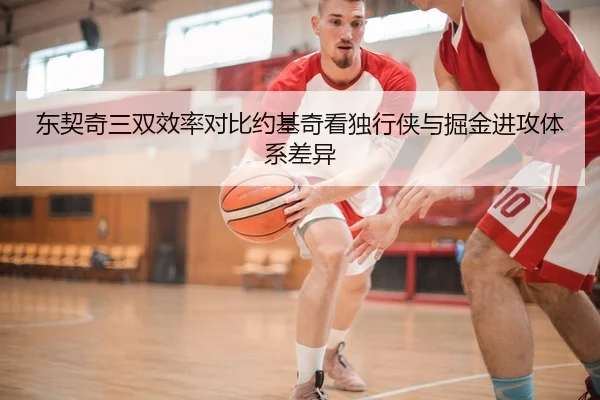 东契奇三双效率对比约基奇看独行侠与掘金进攻体系差异