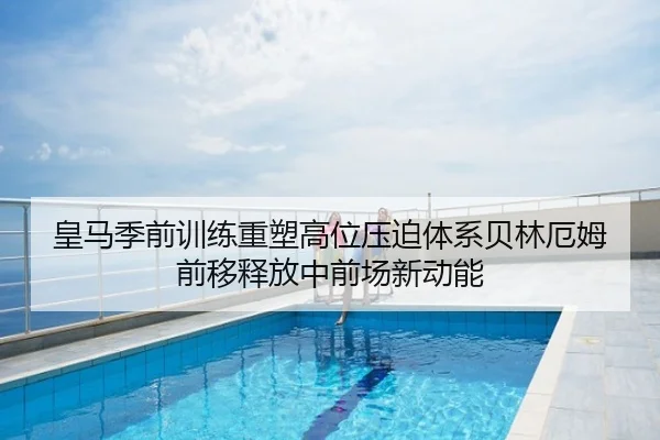 皇马季前训练重塑高位压迫体系贝林厄姆前移释放中前场新动能